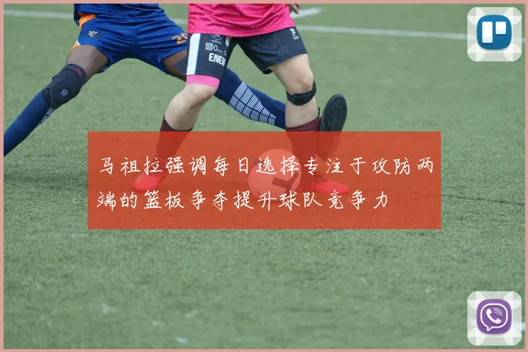 马祖拉强调每日选择专注于攻防两端的篮板争夺提升球队竞争力
