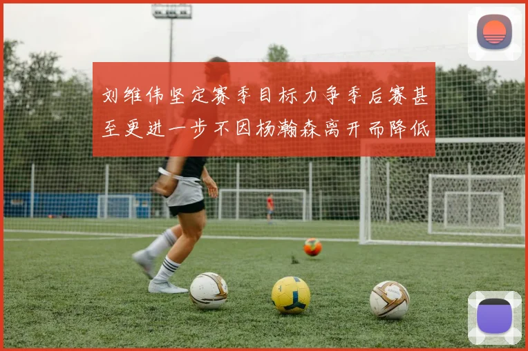 刘维伟坚定赛季目标力争季后赛甚至更进一步不因杨瀚森离开而降低标准