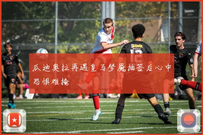 瓜迪奥拉再遇皇马梦魇抽签后心中恐惧难掩