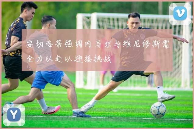 安切洛蒂强调内马尔与维尼修斯需全力以赴以迎接挑战
