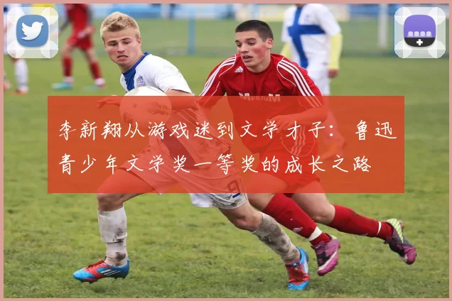 李新翔从游戏迷到文学才子：鲁迅青少年文学奖一等奖的成长之路