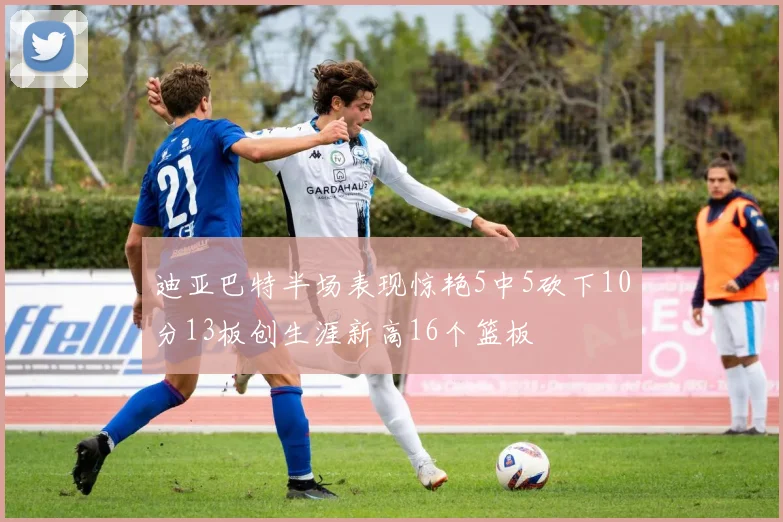 迪亚巴特半场表现惊艳5中5砍下10分13板创生涯新高16个篮板