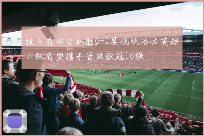 纽卡首回合狂胜6-1展现统治力英超六队有望携手晋级欧冠16强