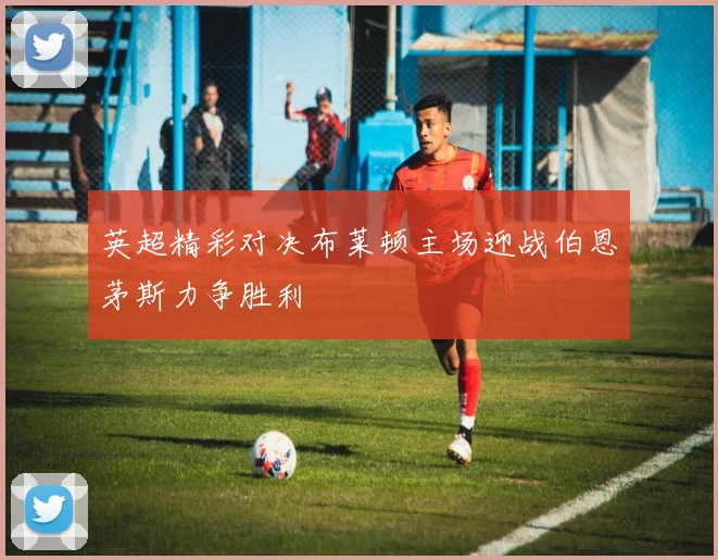 英超精彩对决布莱顿主场迎战伯恩茅斯力争胜利