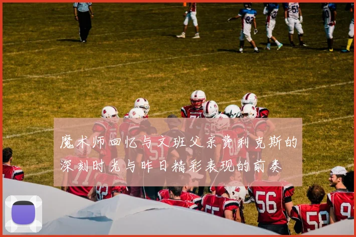 魔术师回忆与文班父亲费利克斯的深刻时光与昨日精彩表现的前奏