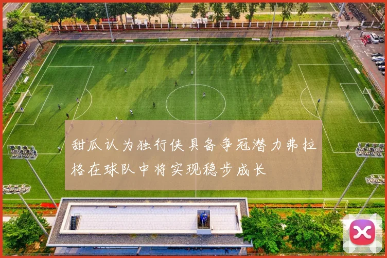 甜瓜认为独行侠具备争冠潜力弗拉格在球队中将实现稳步成长