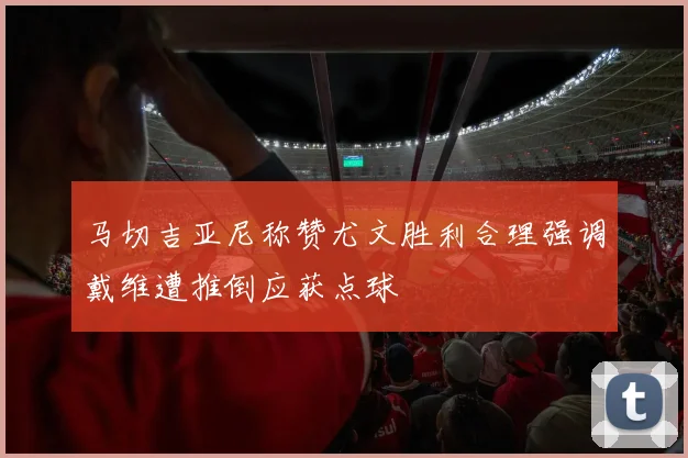 马切吉亚尼称赞尤文胜利合理强调戴维遭推倒应获点球