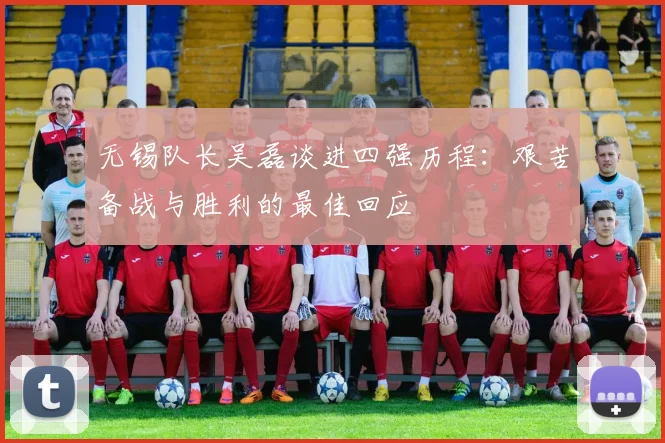 无锡队长吴磊谈进四强历程：艰苦备战与胜利的最佳回应