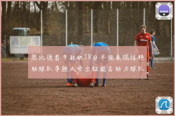 恩比德首节狂砍18分半场表现惊艳助球队争胜大帝出征能否助力球队逆袭
