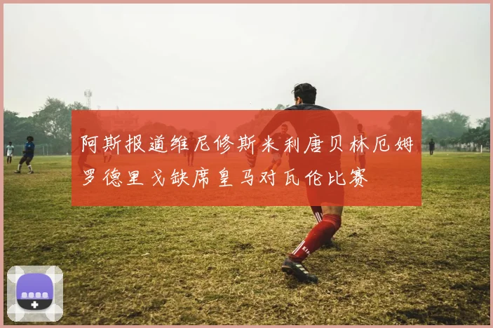 阿斯报道维尼修斯米利唐贝林厄姆罗德里戈缺席皇马对瓦伦比赛