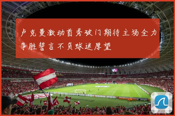 卢克曼激动首秀破门期待主场全力争胜誓言不负球迷厚望