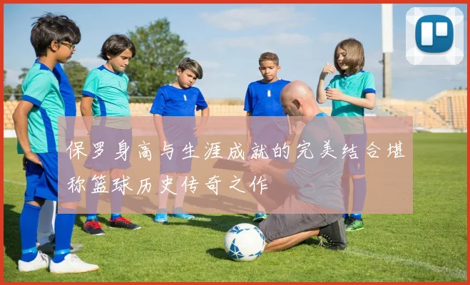 保罗身高与生涯成就的完美结合堪称篮球历史传奇之作