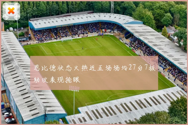 恩比德状态火热近五场场均27分7板助攻表现抢眼