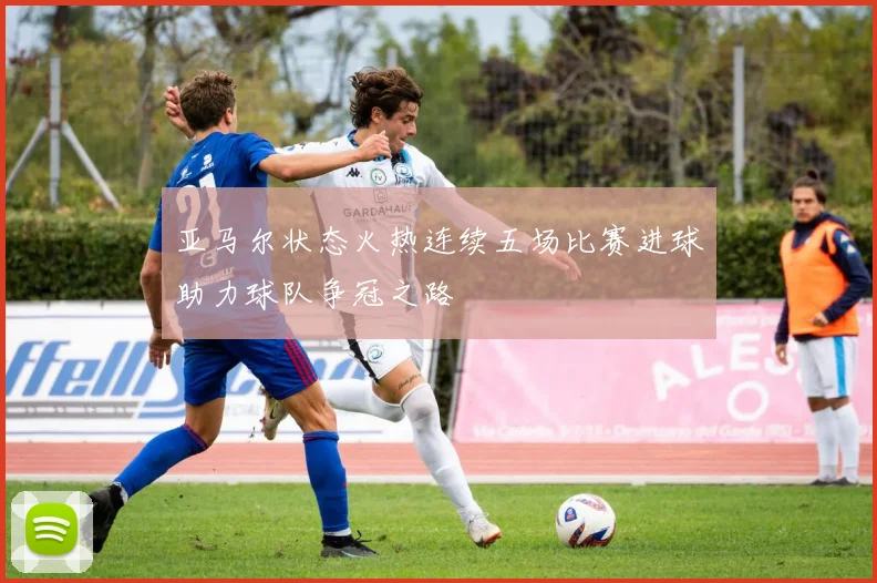 亚马尔状态火热连续五场比赛进球助力球队争冠之路