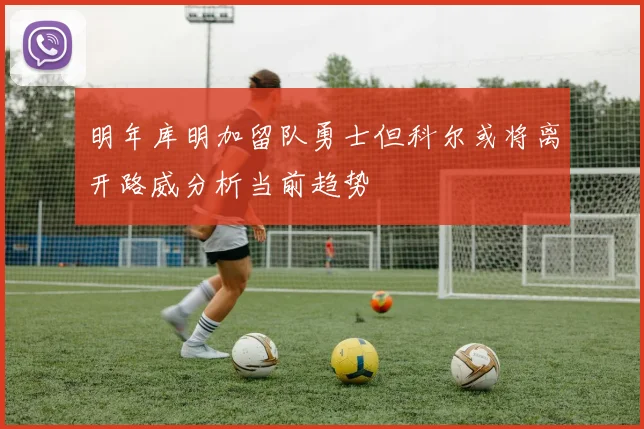 明年库明加留队勇士但科尔或将离开路威分析当前趋势