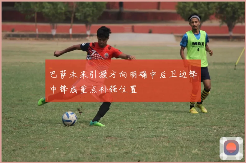 巴萨未来引援方向明确中后卫边锋中锋成重点补强位置