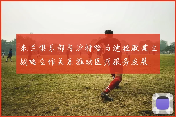 米兰俱乐部与沙特哈马迪控股建立战略合作关系推动医疗服务发展