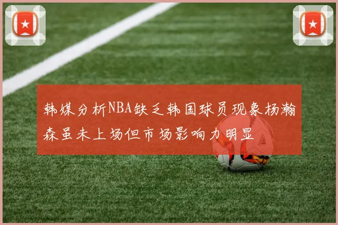 韩媒分析NBA缺乏韩国球员现象杨瀚森虽未上场但市场影响力明显