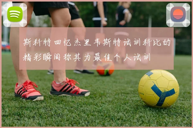 斯科特回忆杰里韦斯特试训科比的精彩瞬间称其为最佳个人试训