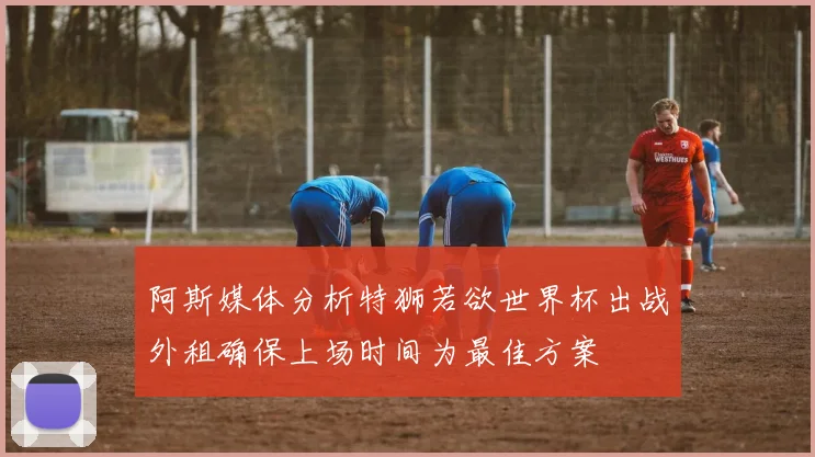 阿斯媒体分析特狮若欲世界杯出战外租确保上场时间为最佳方案