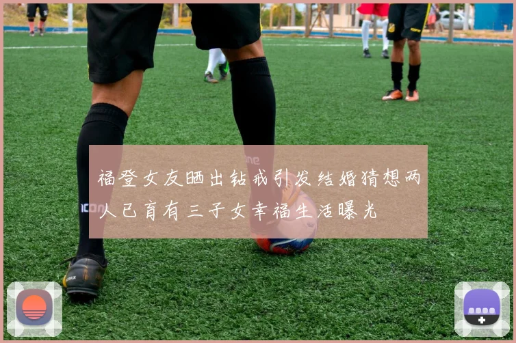 福登女友晒出钻戒引发结婚猜想两人已育有三子女幸福生活曝光