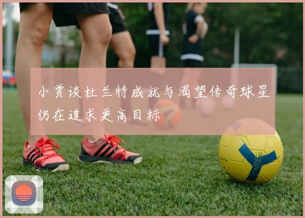 小贾谈杜兰特成就与渴望传奇球星仍在追求更高目标