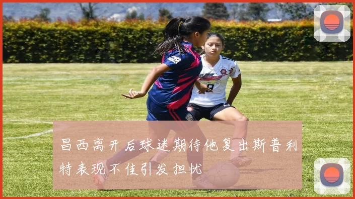 昌西离开后球迷期待他复出斯普利特表现不佳引发担忧