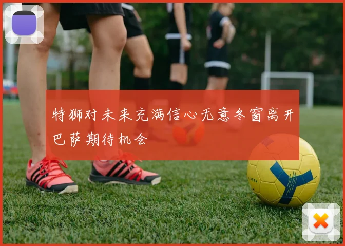 特狮对未来充满信心无意冬窗离开巴萨期待机会