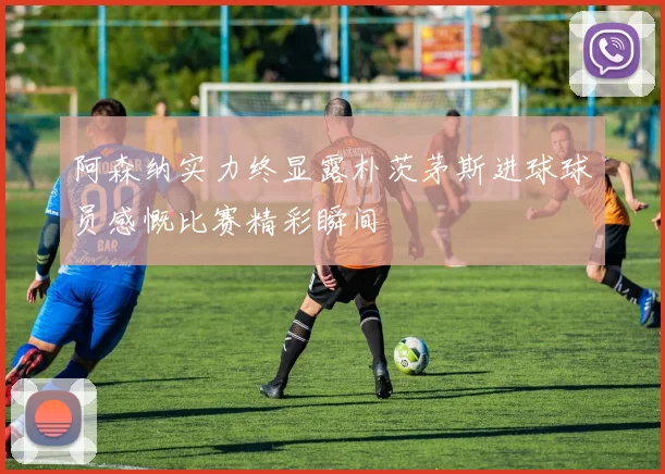 阿森纳实力终显露朴茨茅斯进球球员感慨比赛精彩瞬间