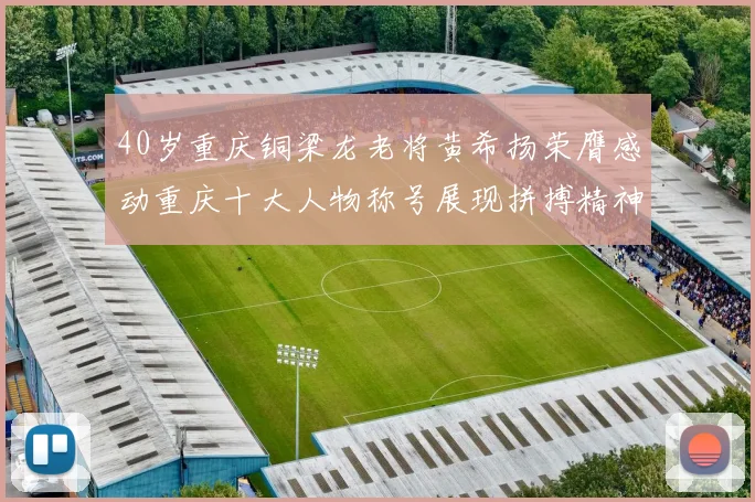 40岁重庆铜梁龙老将黄希扬荣膺感动重庆十大人物称号展现拼搏精神