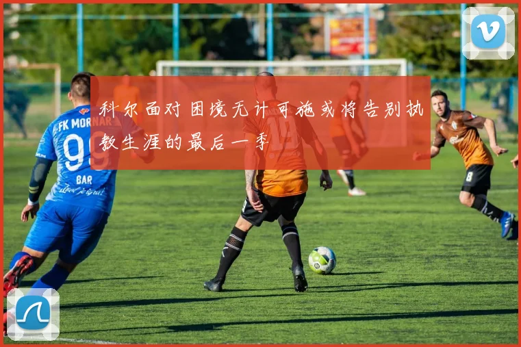 科尔面对困境无计可施或将告别执教生涯的最后一季