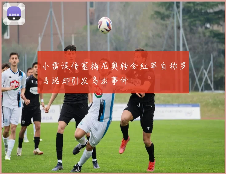 小雷误传塞梅尼奥转会红军自称罗马诺却引发乌龙事件
