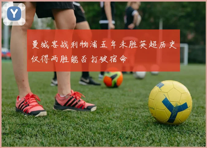 曼城客战利物浦五年未胜英超历史仅得两胜能否打破宿命