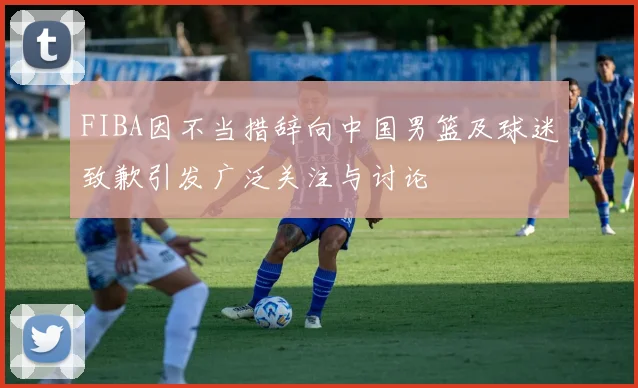 FIBA因不当措辞向中国男篮及球迷致歉引发广泛关注与讨论
