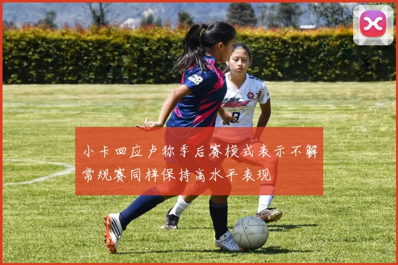 小卡回应卢称季后赛模式表示不解常规赛同样保持高水平表现