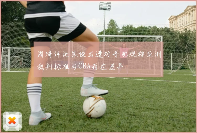 周琦评论朱俊龙遭对手犯规称亚洲裁判标准与CBA存在差异