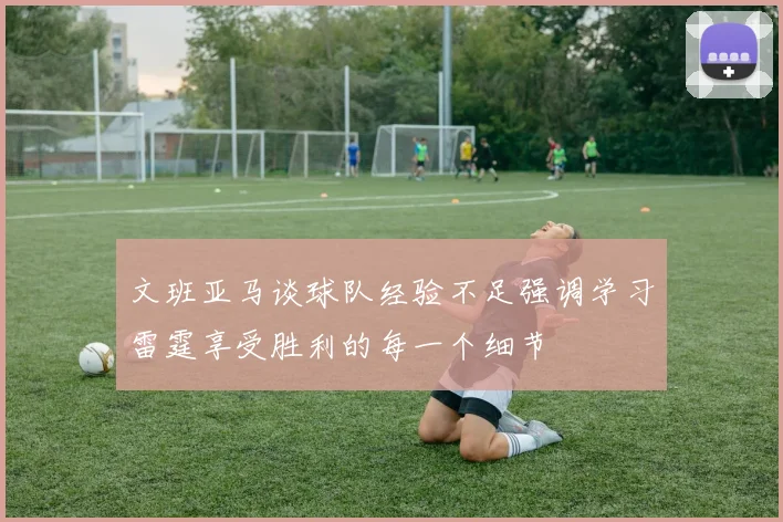 文班亚马谈球队经验不足强调学习雷霆享受胜利的每一个细节