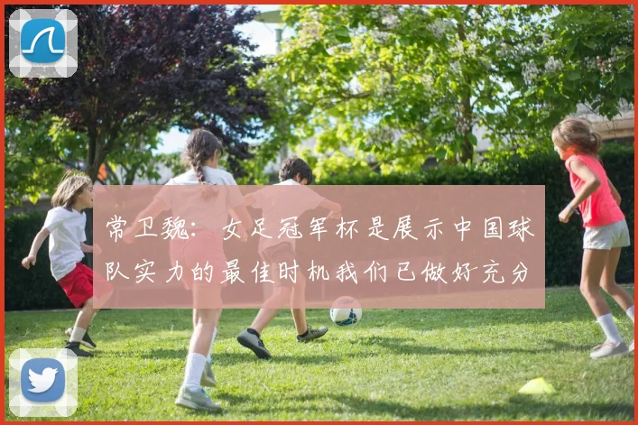 常卫魏：女足冠军杯是展示中国球队实力的最佳时机我们已做好充分准备