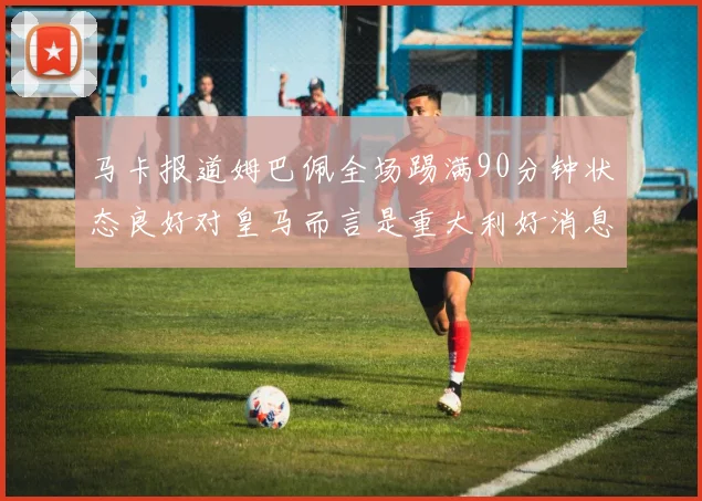 马卡报道姆巴佩全场踢满90分钟状态良好对皇马而言是重大利好消息