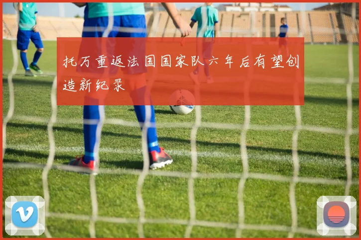 托万重返法国国家队六年后有望创造新纪录