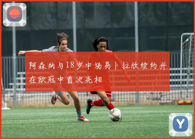 阿森纳与18岁中场易卜拉欣续约并在欧冠中首次亮相