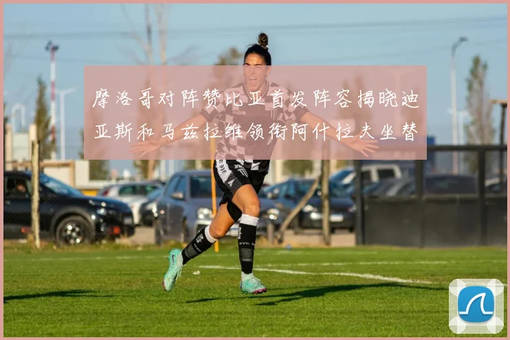 摩洛哥对阵赞比亚首发阵容揭晓迪亚斯和马兹拉维领衔阿什拉夫坐替补席