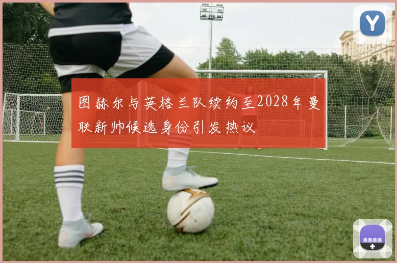 图赫尔与英格兰队续约至2028年曼联新帅候选身份引发热议
