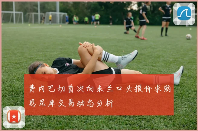 费内巴切首次向米兰口头报价求购恩昆库交易动态分析