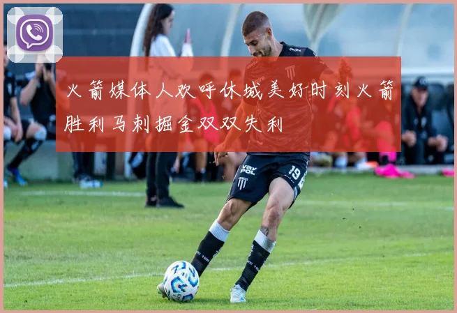 火箭媒体人欢呼休城美好时刻火箭胜利马刺掘金双双失利