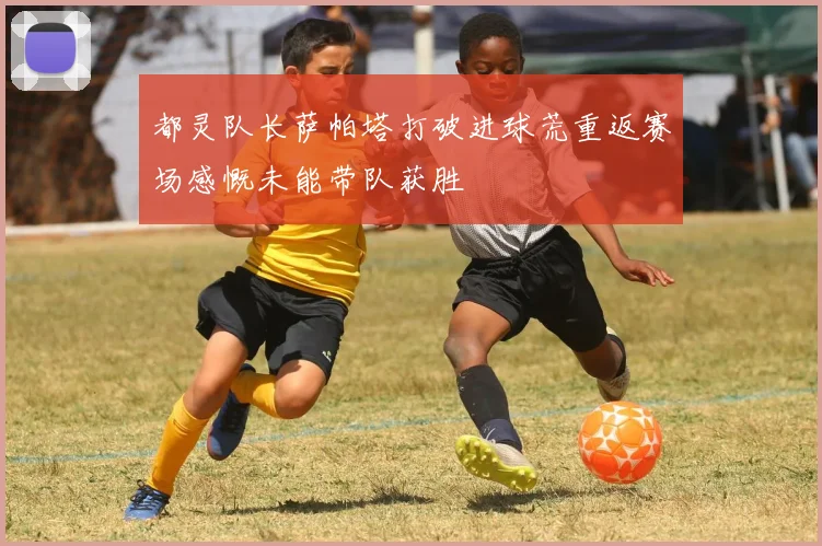 都灵队长萨帕塔打破进球荒重返赛场感慨未能带队获胜