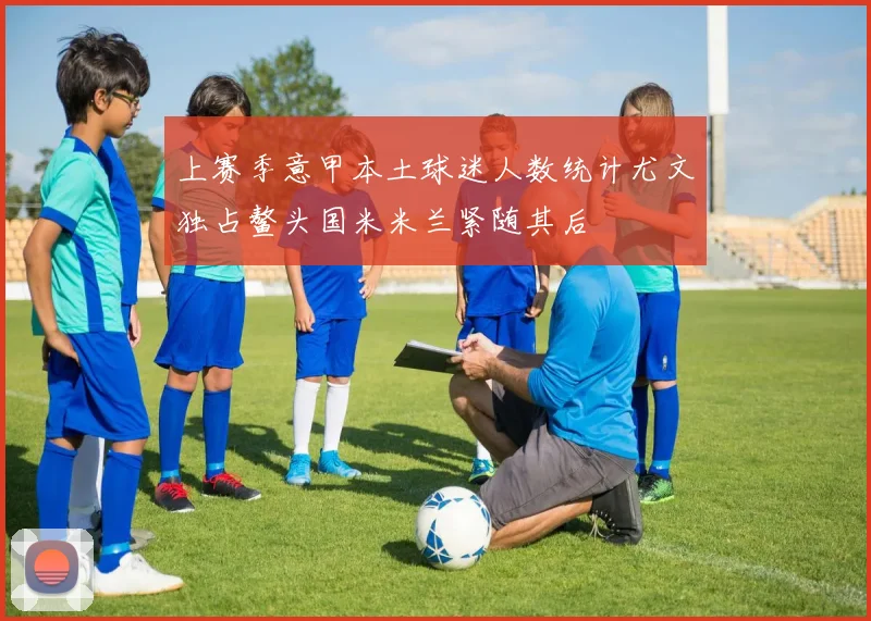 上赛季意甲本土球迷人数统计尤文独占鳌头国米米兰紧随其后